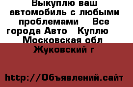Выкуплю ваш автомобиль с любыми проблемами. - Все города Авто » Куплю   . Московская обл.,Жуковский г.
